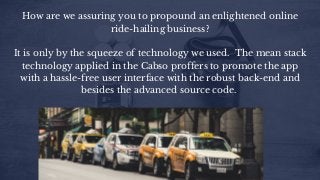 How are we assuring you to propound an enlightened online
ride-hailing business?
It is only by the squeeze of technology we used.  The mean stack
technology applied in the Cabso proffers to promote the app
with a hassle-free user interface with the robust back-end and
besides the advanced source code. 
 