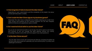 Absolutely! The Uber Clone is designed to be scalable, allowing you to add more
users, drivers, and locations as your business expands. You can also integrate
additional features and upgrade your app as needed.
5. Can I scale the Uber Clone app as my business grows?
No, you do not need technical skills to use the app. The admin panel is user-friendly
and intuitive, so you can manage the app’s features without any coding
knowledge. However, we do offer technical support if you need assistance.
6. Do I need technical skills to use the Uber Clone?
Yes, the Uber Clone is built with strong security features, including encryption for
sensitive data, secure payment gateways, and user authentication to protect both
passengers and drivers.
7. Is the Uber Clone secure?
Depending on your customization and the complexity of the project, the setup
process generally takes 1-2 weeks.
4. How long does it take to launch the Uber Clone?
HOME ABOUT UBER CLONE CONTACT US
 