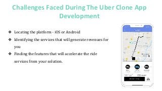 Challenges Faced During The Uber Clone App
Development
❖ Locating the platform - iOS or Android
❖ Identifying the services that will generate revenues for
you
❖ Finding the features that will accelerate the ride
services from your solution.
 