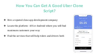 How You Can Get A Good Uber Clone
Script?
❖ Hire a reputed clone app development company
❖ Locate the platform - iOS or Android where you will find
maximum customers your way
❖ Find the services that will help riders and drivers both
 