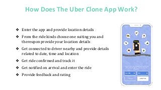 How Does The Uber Clone App Work?
❖ Enter the app and provide location details
❖ From the ride kinds choose one suiting you and
thereupon provide your location details
❖ Get connected to driver nearby and provide details
related to date, time and location
❖ Get ride confirmed and track it
❖ Get notified on arrival and enter the ride
❖ Provide feedback and rating
 