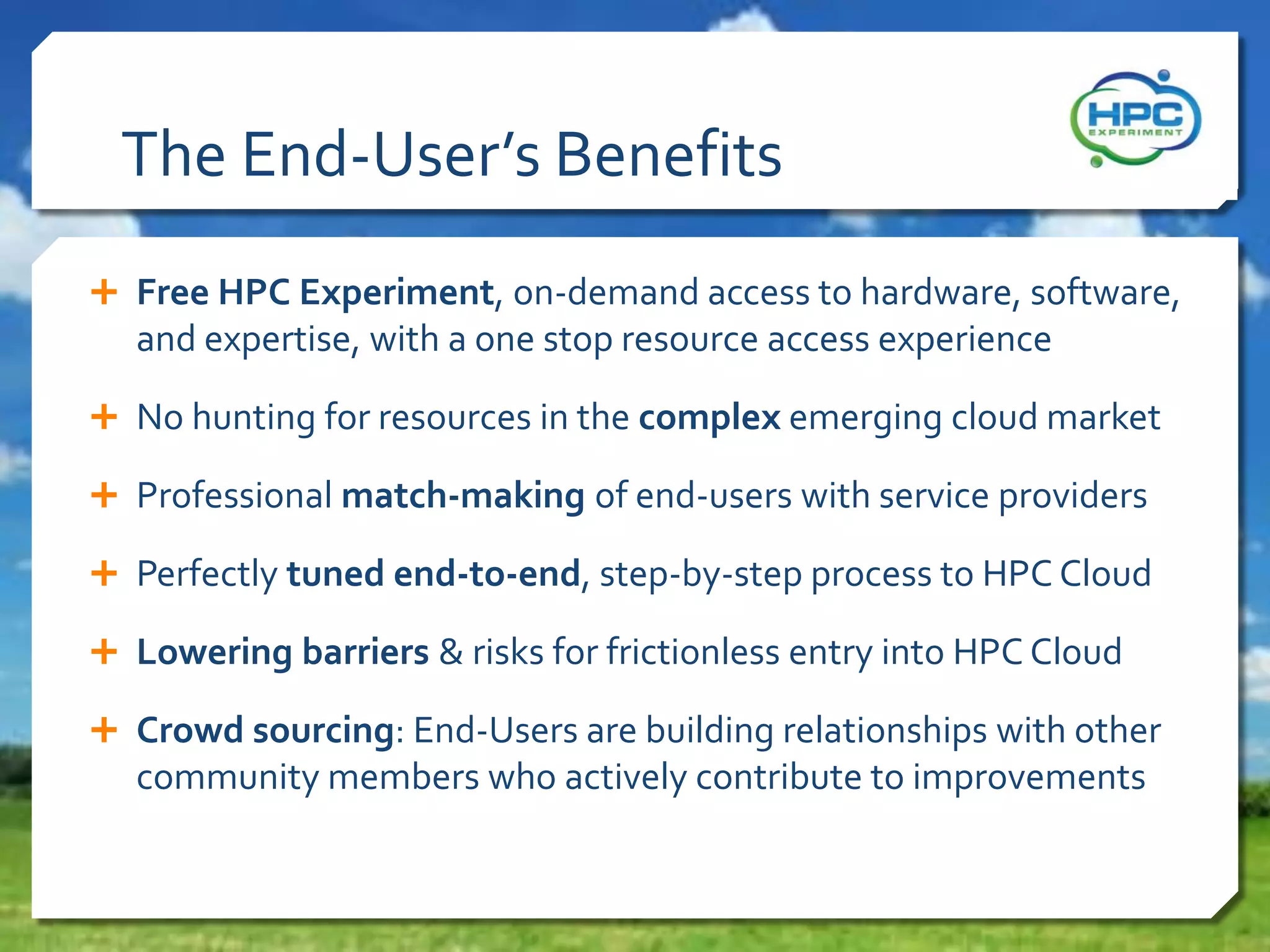 The End-User’s Benefits
 Free HPC Experiment, on-demand access to hardware, software,

and expertise, with a one stop resource access experience
 No hunting for resources in the complex emerging cloud market
 Professional match-making of end-users with service providers
 Perfectly tuned end-to-end, step-by-step process to HPC Cloud
 Lowering barriers & risks for frictionless entry into HPC Cloud
 Crowd sourcing: End-Users are building relationships with other

community members who actively contribute to improvements

 