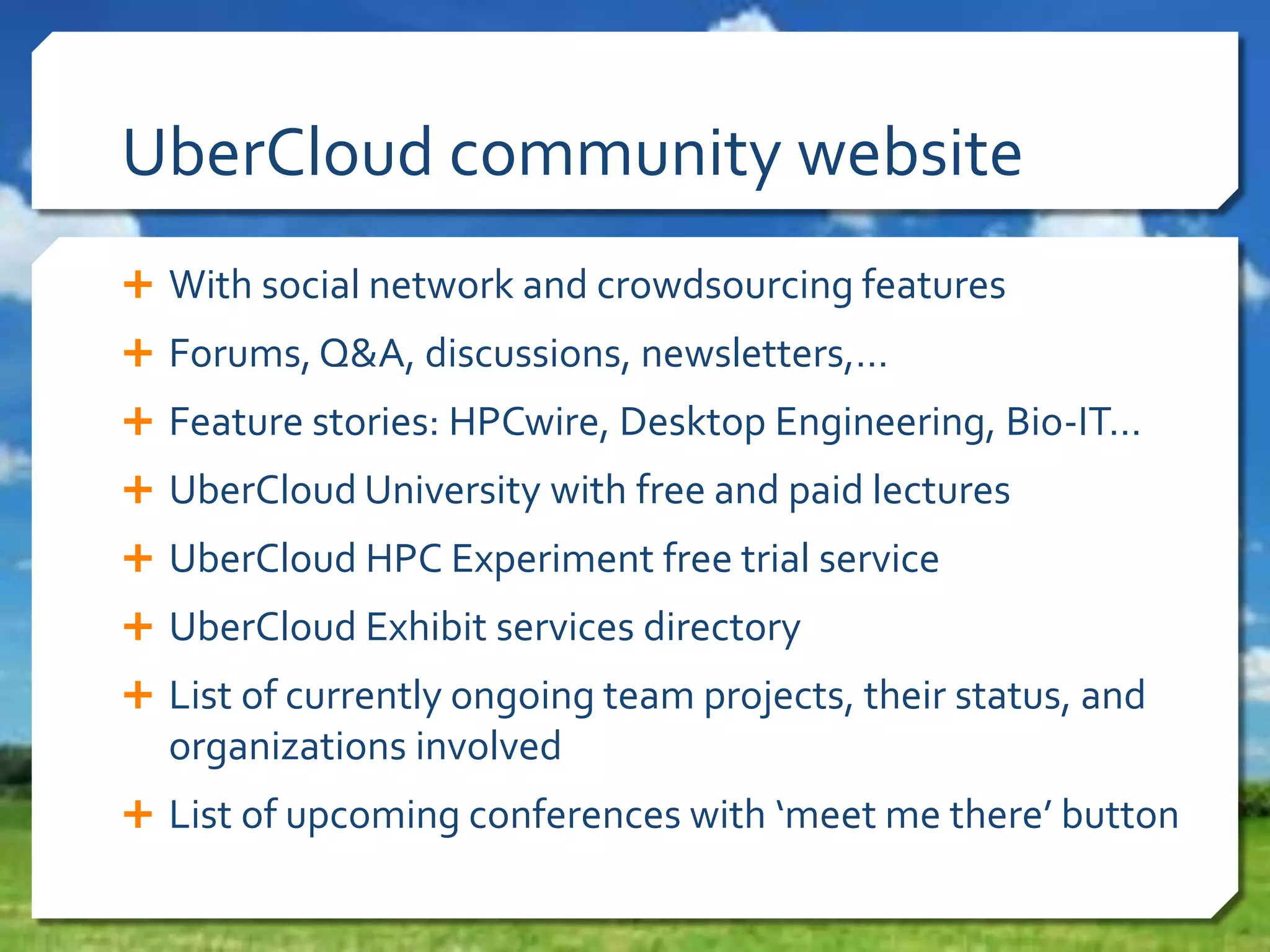 UberCloud community website
 With social network and crowdsourcing features
 Forums, Q&A, discussions, newsletters,…
 Feature stories: HPCwire, Desktop Engineering, Bio-IT…
 UberCloud University with free and paid lectures
 UberCloud HPC Experiment free trial service
 UberCloud Exhibit services directory
 List of currently ongoing team projects, their status, and

organizations involved
 List of upcoming conferences with ‘meet me there’ button

 