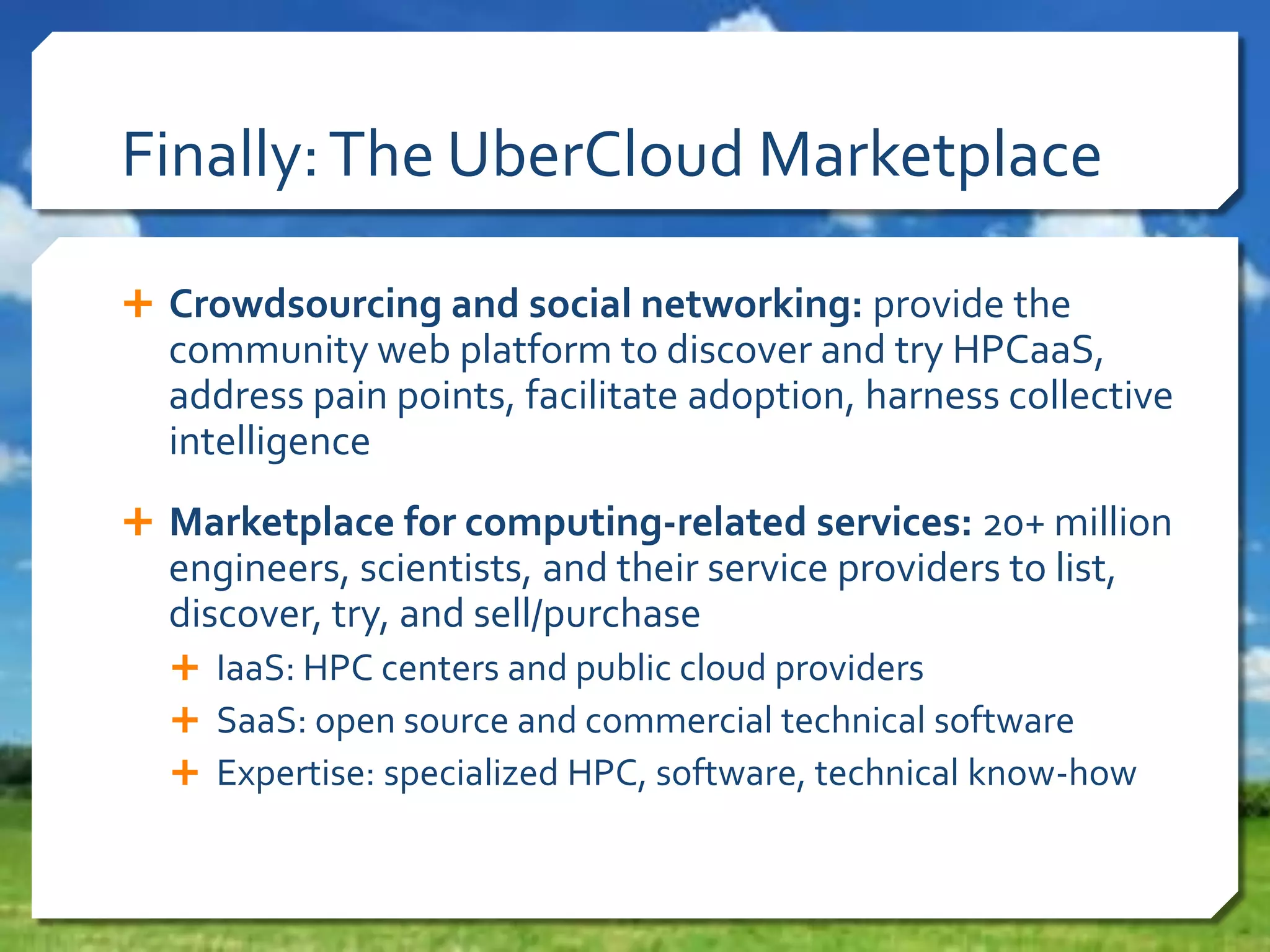 Finally: The UberCloud Marketplace
 Crowdsourcing and social networking: provide the

community web platform to discover and try HPCaaS,
address pain points, facilitate adoption, harness collective
intelligence
 Marketplace for computing-related services: 20+ million

engineers, scientists, and their service providers to list,
discover, try, and sell/purchase
 IaaS: HPC centers and public cloud providers
 SaaS: open source and commercial technical software
 Expertise: specialized HPC, software, technical know-how

 
