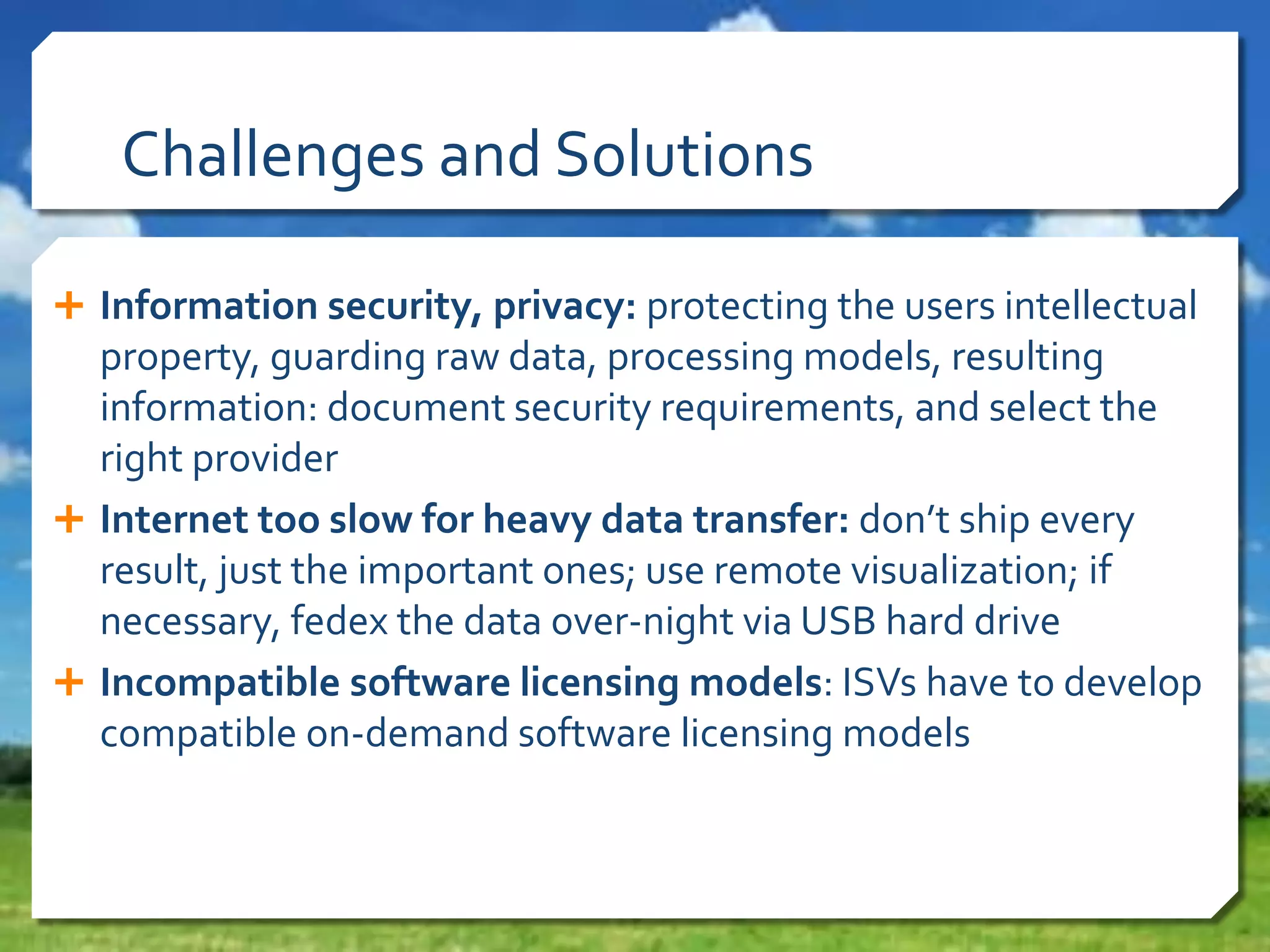 Challenges and Solutions
 Information security, privacy: protecting the users intellectual

property, guarding raw data, processing models, resulting
information: document security requirements, and select the
right provider
 Internet too slow for heavy data transfer: don’t ship every
result, just the important ones; use remote visualization; if
necessary, fedex the data over-night via USB hard drive
 Incompatible software licensing models: ISVs have to develop
compatible on-demand software licensing models

 