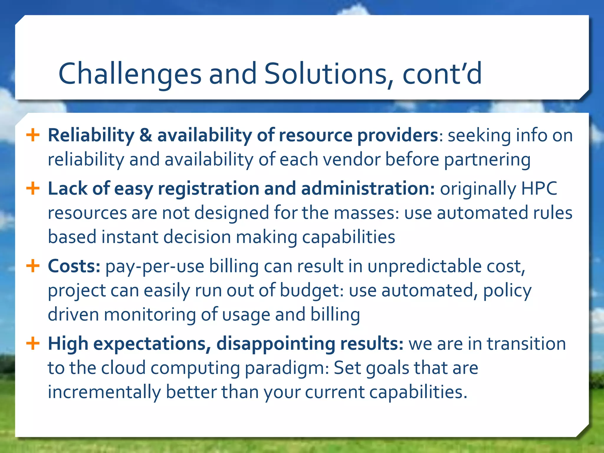 Challenges and Solutions, cont’d
 Reliability & availability of resource providers: seeking info on

reliability and availability of each vendor before partnering
 Lack of easy registration and administration: originally HPC
resources are not designed for the masses: use automated rules
based instant decision making capabilities
 Costs: pay-per-use billing can result in unpredictable cost,
project can easily run out of budget: use automated, policy
driven monitoring of usage and billing
 High expectations, disappointing results: we are in transition
to the cloud computing paradigm: Set goals that are
incrementally better than your current capabilities.

 