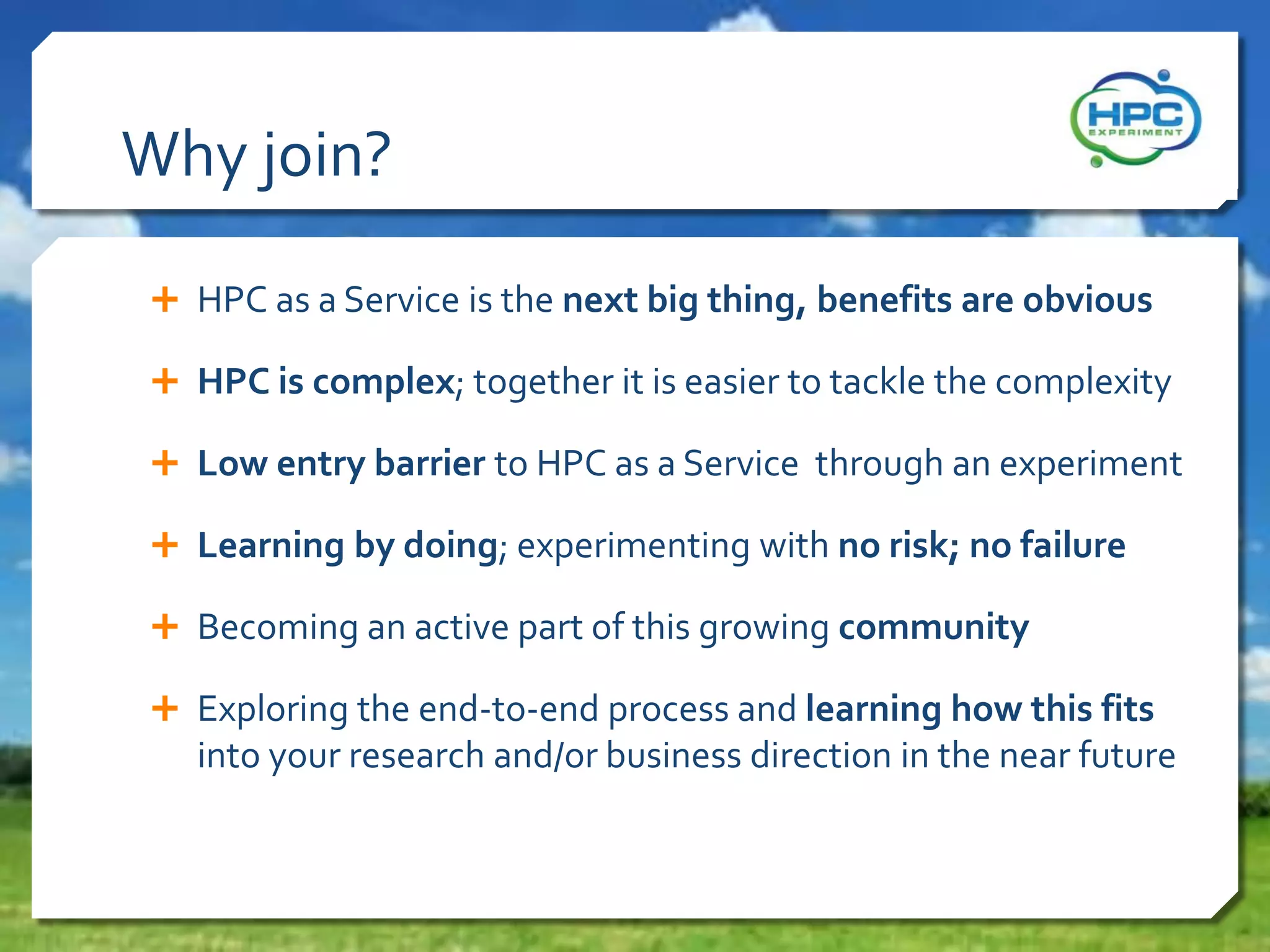 Why join?
 HPC as a Service is the next big thing, benefits are obvious

 HPC is complex; together it is easier to tackle the complexity
 Low entry barrier to HPC as a Service through an experiment
 Learning by doing; experimenting with no risk; no failure
 Becoming an active part of this growing community
 Exploring the end-to-end process and learning how this fits

into your research and/or business direction in the near future

 