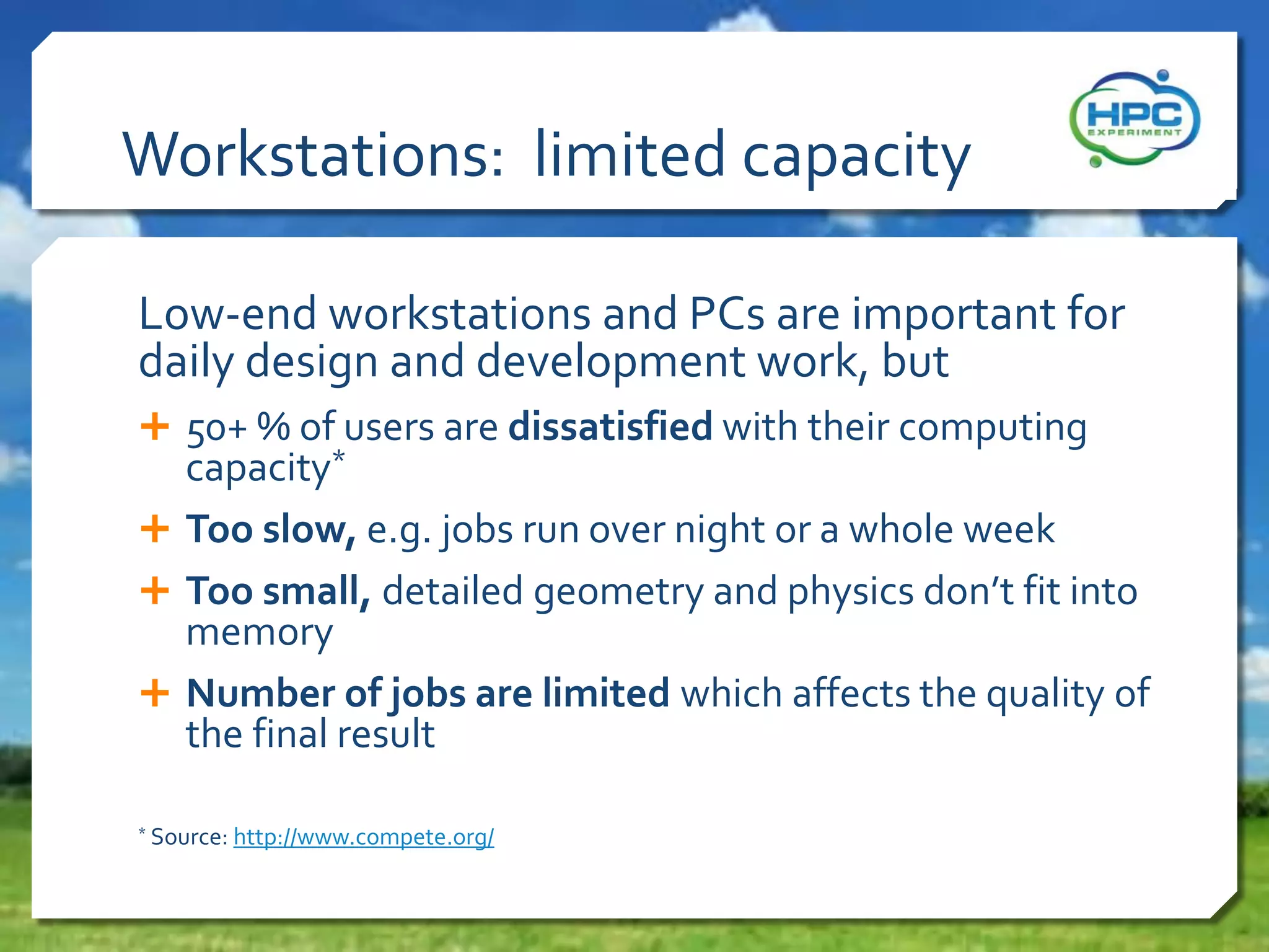 Workstations: limited capacity
Low-end workstations and PCs are important for
daily design and development work, but
 50+ % of users are dissatisfied with their computing

capacity*
 Too slow, e.g. jobs run over night or a whole week
 Too small, detailed geometry and physics don’t fit into
memory
 Number of jobs are limited which affects the quality of
the final result
*

Source: http://www.compete.org/

 