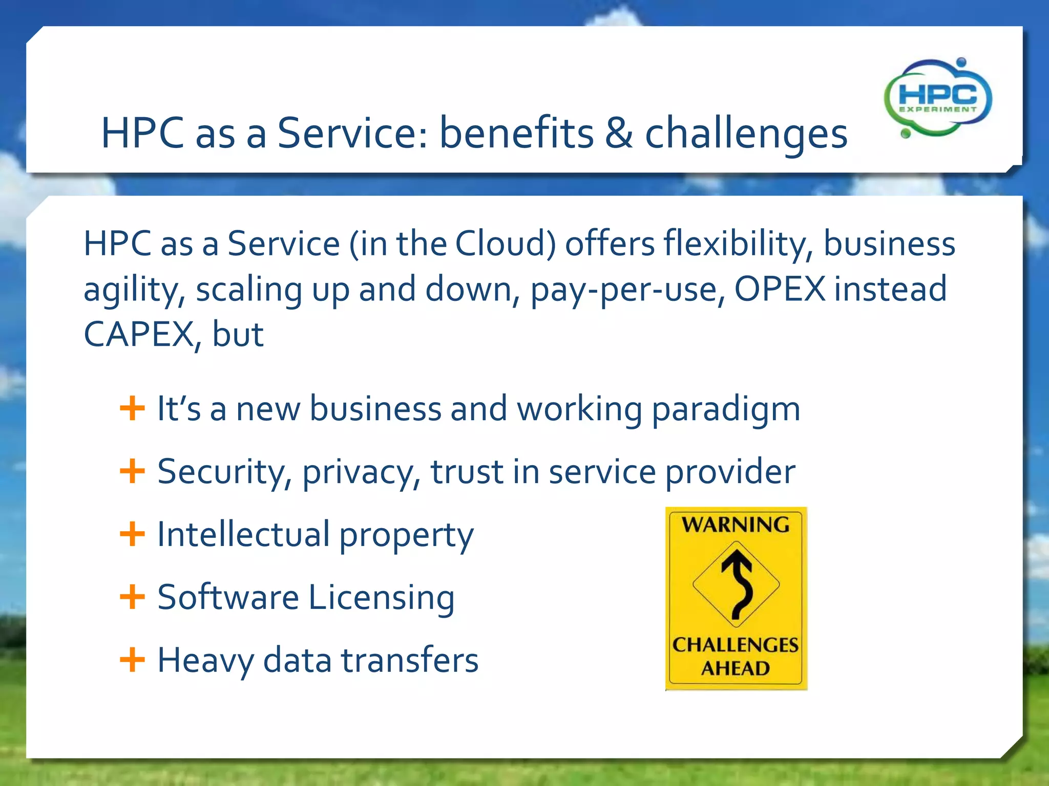 HPC as a Service: benefits & challenges
HPC as a Service (in the Cloud) offers flexibility, business
agility, scaling up and down, pay-per-use, OPEX instead
CAPEX, but
 It’s a new business and working paradigm
 Security, privacy, trust in service provider
 Intellectual property
 Software Licensing
 Heavy data transfers

 
