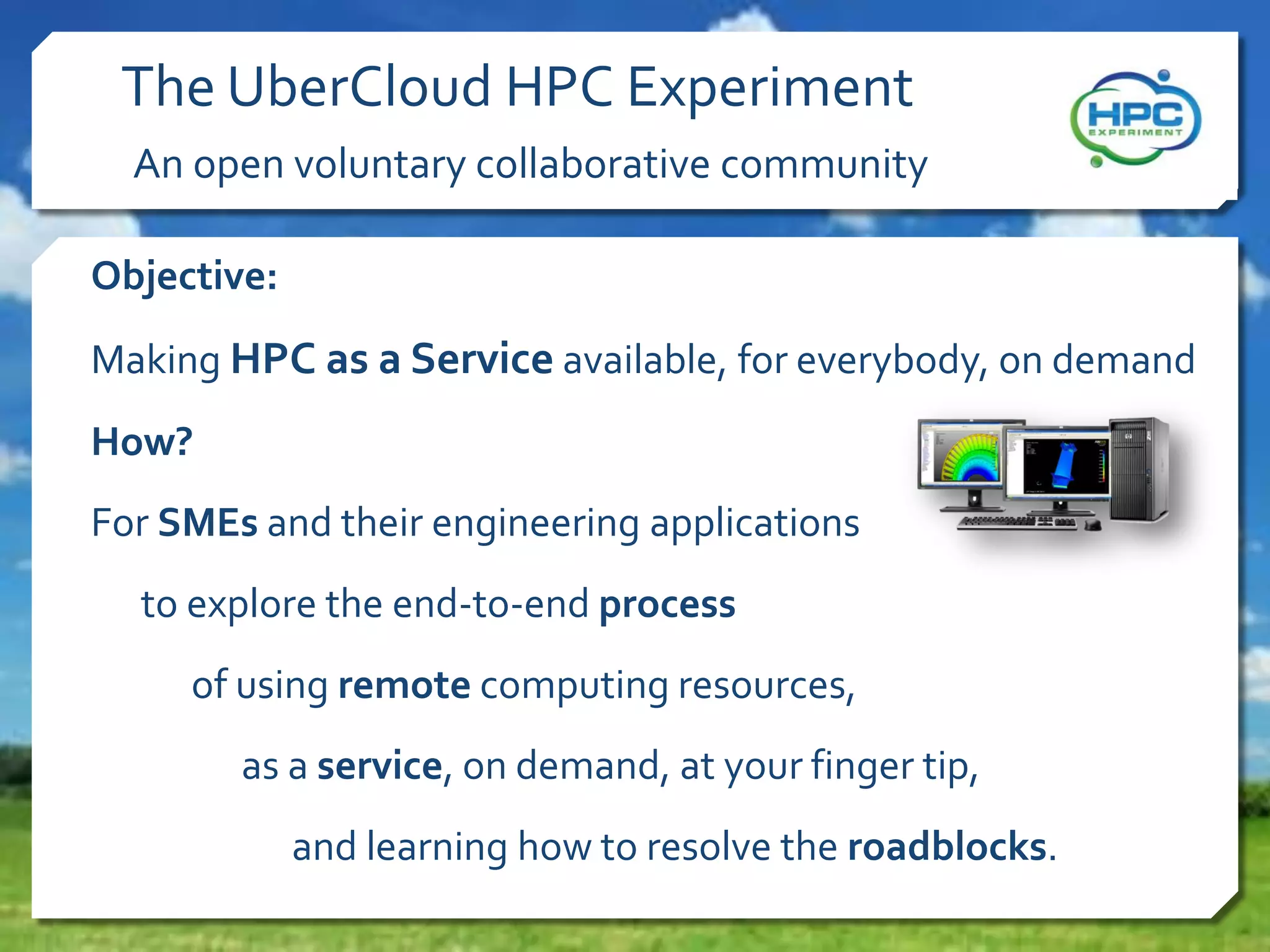 The UberCloud HPC Experiment
An open voluntary collaborative community
Objective:
Making HPC as a Service available, for everybody, on demand
How?
For SMEs and their engineering applications
to explore the end-to-end process
of using remote computing resources,
as a service, on demand, at your finger tip,

and learning how to resolve the roadblocks.

 