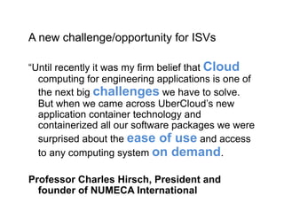 A new challenge/opportunity for ISVs
“Until recently it was my firm belief that Cloud
computing for engineering applications is one of
the next big challenges we have to solve.
But when we came across UberCloud’s new
application container technology and
containerized all our software packages we were
surprised about the ease of use and access
to any computing system on demand.
Professor Charles Hirsch, President and
founder of NUMECA International
 