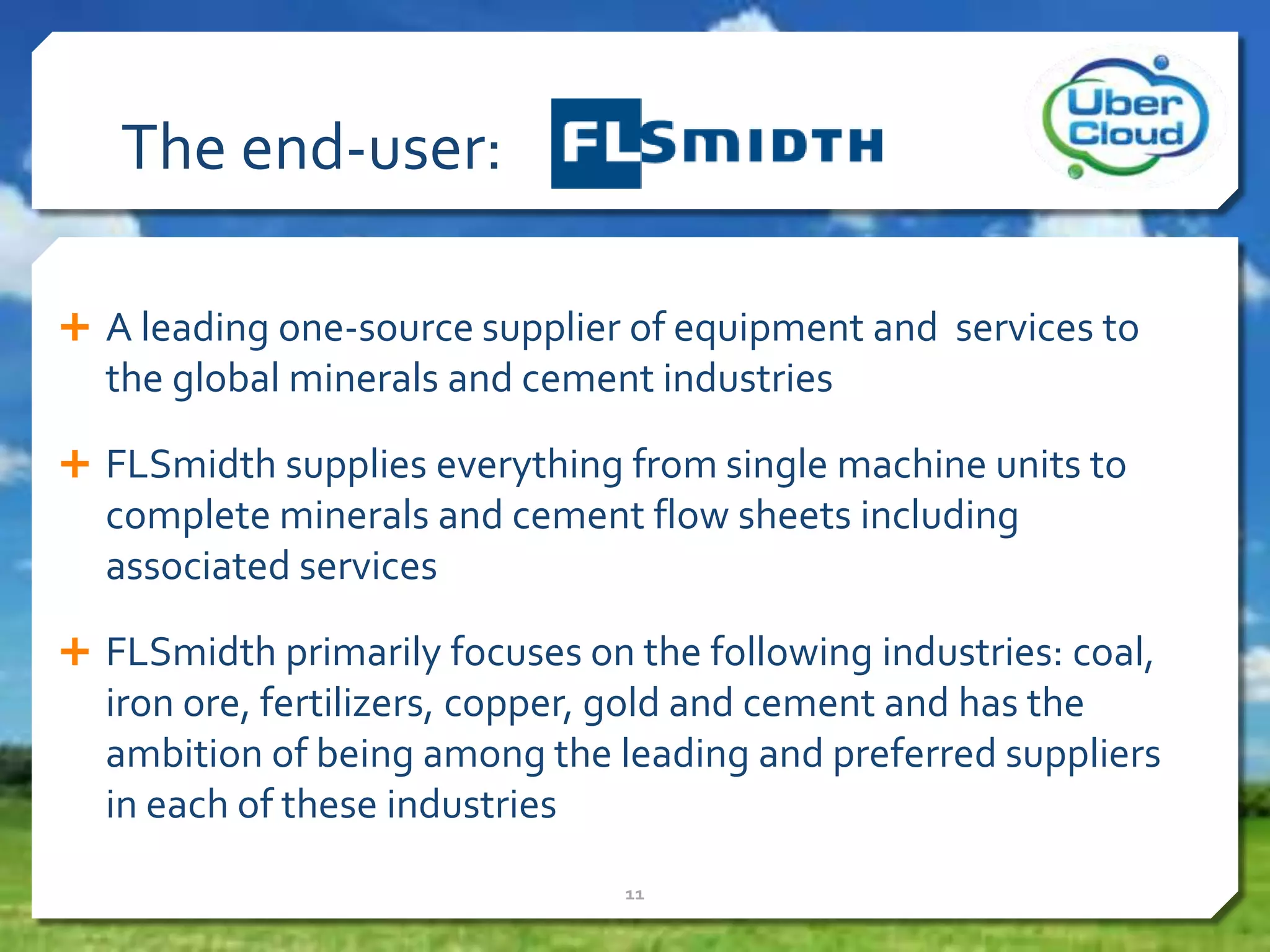  A leading one-source supplier of equipment and services to
the global minerals and cement industries
 FLSmidth supplies everything from single machine units to
complete minerals and cement flow sheets including
associated services
 FLSmidth primarily focuses on the following industries: coal,
iron ore, fertilizers, copper, gold and cement and has the
ambition of being among the leading and preferred suppliers
in each of these industries
11
The end-user:
 