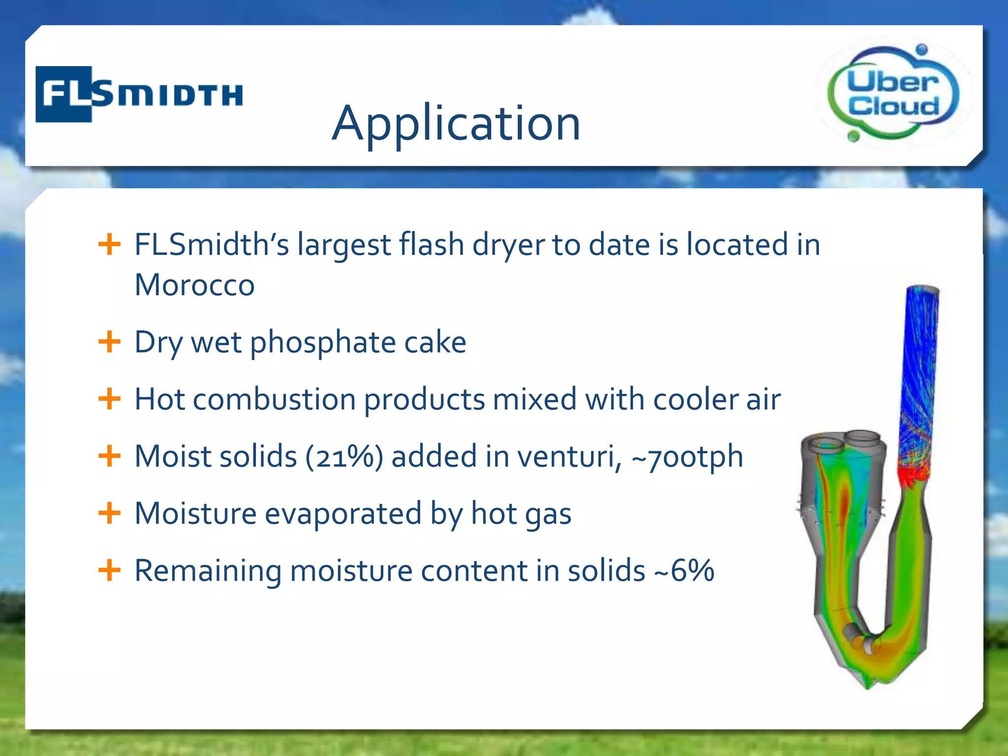 Application
 FLSmidth’s largest flash dryer to date is located in
Morocco
 Dry wet phosphate cake
 Hot combustion products mixed with cooler air
 Moist solids (21%) added in venturi, ~700tph
 Moisture evaporated by hot gas
 Remaining moisture content in solids ~6%
 