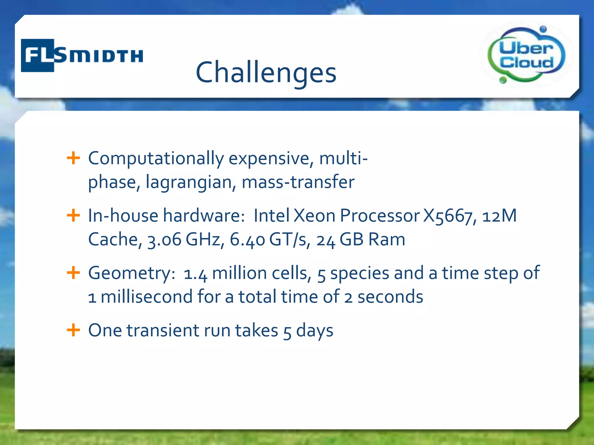 Challenges
 Computationally expensive, multi-
phase, lagrangian, mass-transfer
 In-house hardware: Intel Xeon Processor X5667, 12M
Cache, 3.06 GHz, 6.40 GT/s, 24 GB Ram
 Geometry: 1.4 million cells, 5 species and a time step of
1 millisecond for a total time of 2 seconds
 One transient run takes 5 days
 