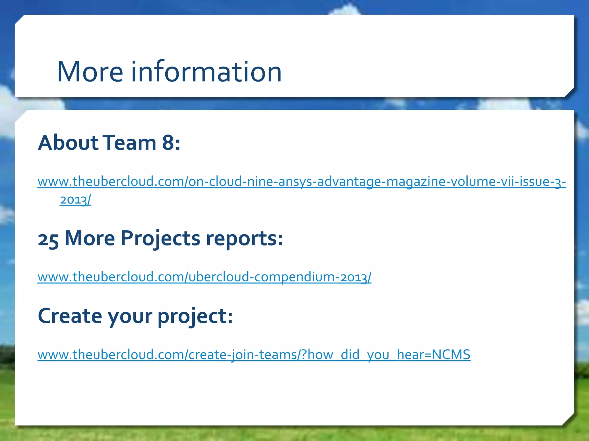 More information
AboutTeam 8:
www.theubercloud.com/on-cloud-nine-ansys-advantage-magazine-volume-vii-issue-3-
2013/
25 More Projects reports:
www.theubercloud.com/ubercloud-compendium-2013/
Create your project:
www.theubercloud.com/create-join-teams/?how_did_you_hear=NCMS
 