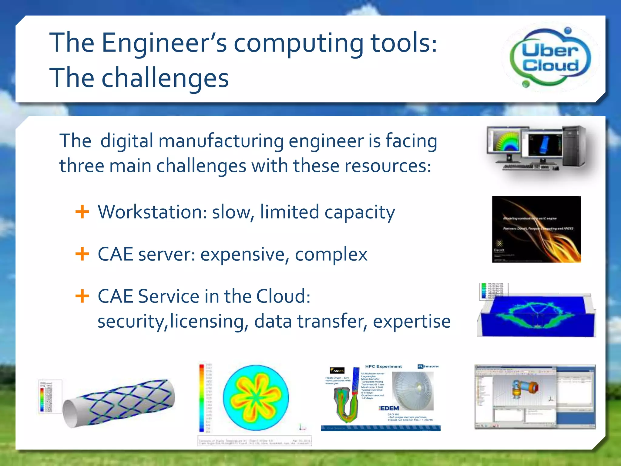 The Engineer’s computing tools:
The challenges
The digital manufacturing engineer is facing
three main challenges with these resources:
 Workstation: slow, limited capacity
 CAE server: expensive, complex
 CAE Service in the Cloud:
security,licensing, data transfer, expertise
 