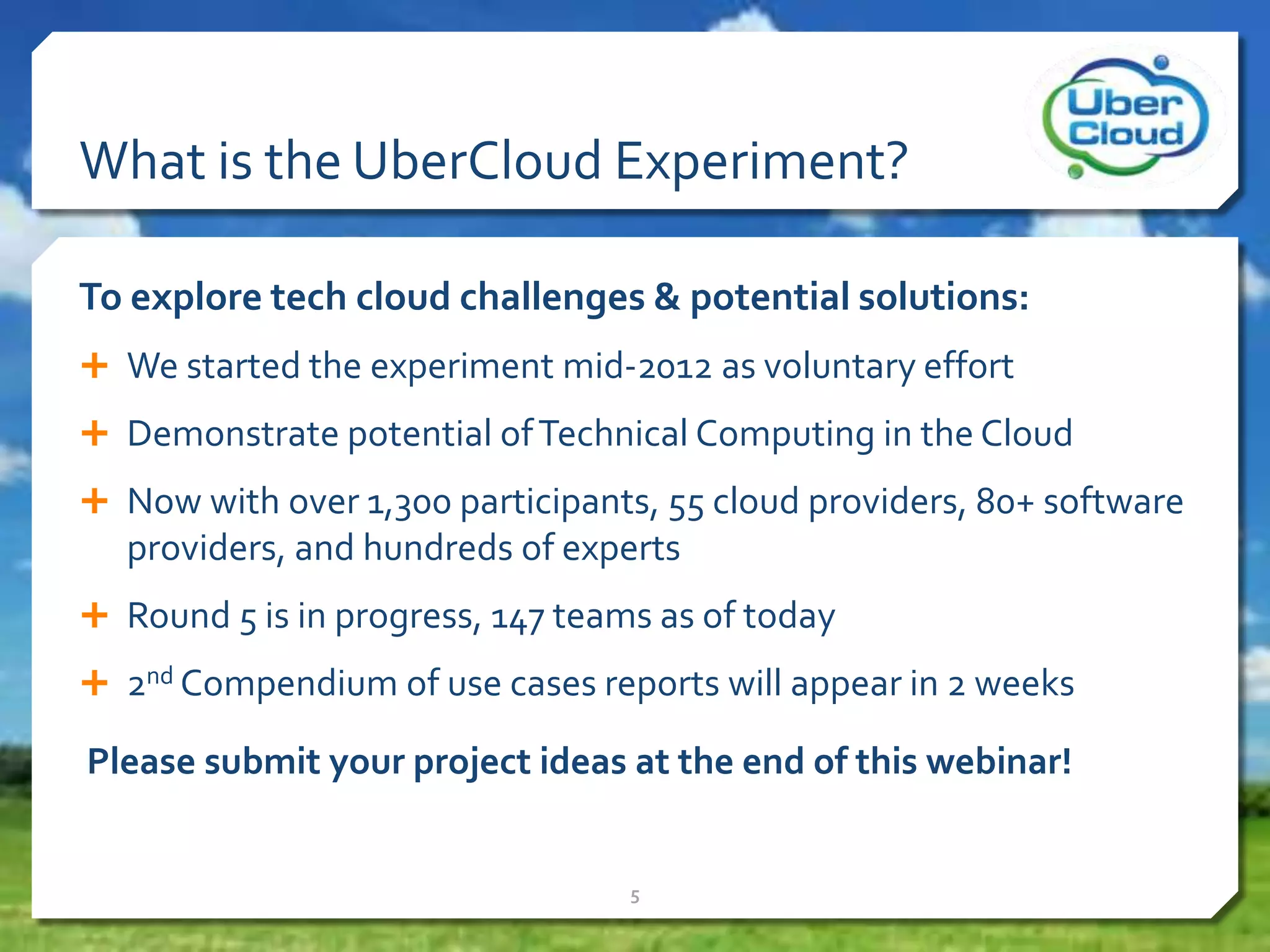 What is the UberCloud Experiment?
To explore tech cloud challenges & potential solutions:
 We started the experiment mid-2012 as voluntary effort
 Demonstrate potential ofTechnical Computing in the Cloud
 Now with over 1,300 participants, 55 cloud providers, 80+ software
providers, and hundreds of experts
 Round 5 is in progress, 147 teams as of today
 2nd Compendium of use cases reports will appear in 2 weeks
Please submit your project ideas at the end of this webinar!
5
 