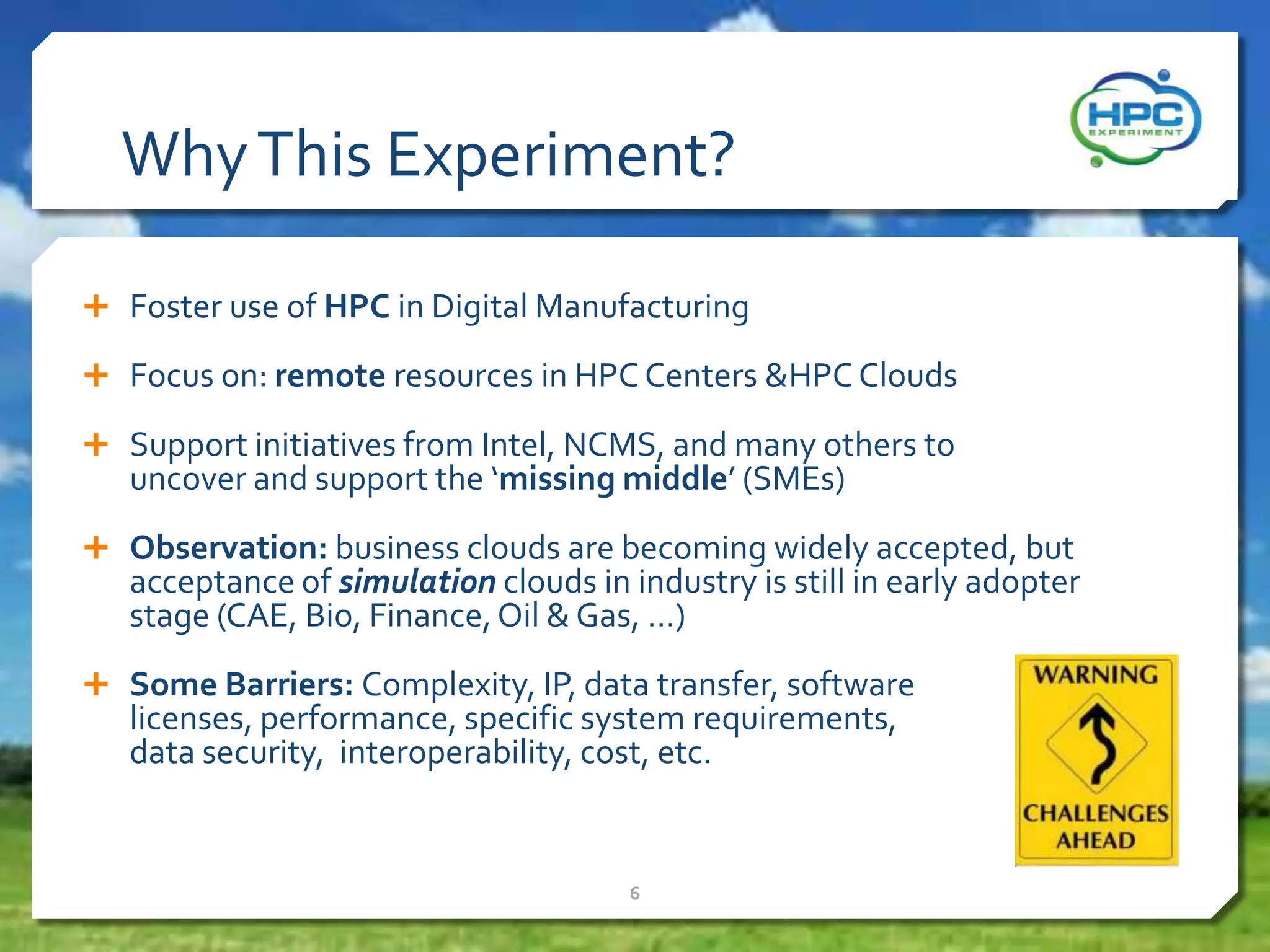 WhyThis Experiment?
 Foster use of HPC in Digital Manufacturing
 Focus on: remote resources in HPC Centers &HPC Clouds
 Support initiatives from Intel, NCMS, and many others to
uncover and support the ‘missing middle’ (SMEs)
 Observation: business clouds are becoming widely accepted, but
acceptance of simulation clouds in industry is still in early adopter
stage (CAE, Bio, Finance,Oil & Gas, …)
 Some Barriers: Complexity, IP, data transfer, software
licenses, performance, specific system requirements,
data security, interoperability, cost, etc.
6
 