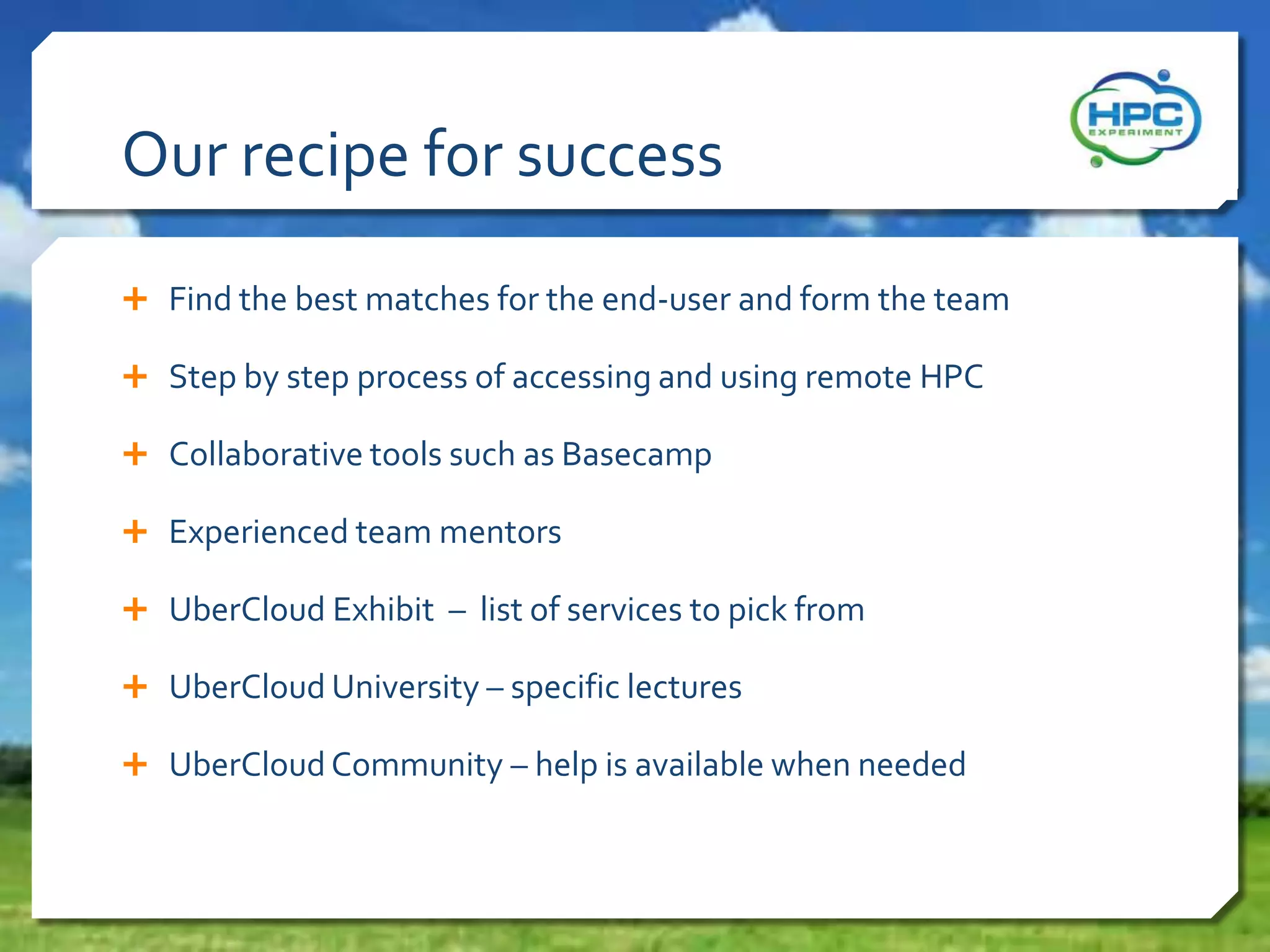 Our recipe for success
 Find the best matches for the end-user and form the team
 Step by step process of accessing and using remote HPC
 Collaborative tools such as Basecamp
 Experienced team mentors
 UberCloud Exhibit – list of services to pick from
 UberCloud University – specific lectures
 UberCloud Community – help is available when needed
 