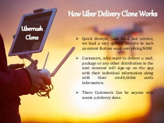 Uberrush
Clone
How Uber Delivery Clone Works
 Quick lifestyle, junk food, fast service,
we lead a very quickly lifestyle to such
an extent that we want everything NOW.
 Customers, who want to deliver a mail,
package or any other distribution in the
next moment will sign-up on the app
with their individual information along
with their credit/debit cards
information.
 These Customers Can be anyone who
wants a delivery done.
 