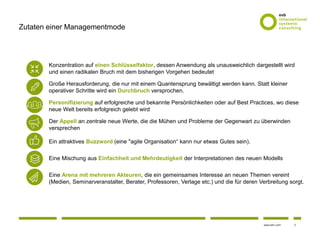 2www.osb-i.com
Zutaten einer Managementmode
Konzentration auf einen Schlüsselfaktor, dessen Anwendung als unausweichlich dargestellt wird
und einen radikalen Bruch mit dem bisherigen Vorgehen bedeutet
Große Herausforderung, die nur mit einem Quantensprung bewältigt werden kann. Statt kleiner
operativer Schritte wird ein Durchbruch versprochen.
Personifizierung auf erfolgreiche und bekannte Persönlichkeiten oder auf Best Practices, wo diese
neue Welt bereits erfolgreich gelebt wird
Der Appell an zentrale neue Werte, die die Mühen und Probleme der Gegenwart zu überwinden
versprechen
Ein attraktives Buzzword (eine "agile Organisation“ kann nur etwas Gutes sein).
Eine Mischung aus Einfachheit und Mehrdeutigkeit der Interpretationen des neuen Modells
Eine Arena mit mehreren Akteuren, die ein gemeinsames Interesse an neuen Themen vereint
(Medien, Seminarveranstalter, Berater, Professoren, Verlage etc.) und die für deren Verbreitung sorgt.
 