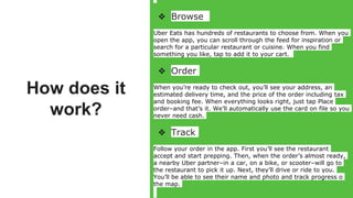 How does it
work?
❖ Browse
Uber Eats has hundreds of restaurants to choose from. When you
open the app, you can scroll through the feed for inspiration or
search for a particular restaurant or cuisine. When you find
something you like, tap to add it to your cart.
❖ Order
When you’re ready to check out, you’ll see your address, an
estimated delivery time, and the price of the order including tax
and booking fee. When everything looks right, just tap Place
order–and that’s it. We’ll automatically use the card on file so you
never need cash.
❖ Track
Follow your order in the app. First you’ll see the restaurant
accept and start prepping. Then, when the order’s almost ready,
a nearby Uber partner–in a car, on a bike, or scooter–will go to
the restaurant to pick it up. Next, they’ll drive or ride to you.
You’ll be able to see their name and photo and track progress o
the map.
 