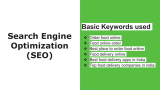 Search Engine
Optimization
(SEO)
Basic Keywords used
❖ Order food online
❖ Food online order
❖ Best place to order food online
❖ Food delivery online
❖ Best food delivery apps in India
❖ Top food delivery companies in india
 