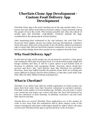 UberEats Clone App Development -
Custom Food Delivery App
Development
UberEats Clone App is the most trending one in the app market today. It is a
known fact that online food delivery business attains a huge attention among
the people all over the world. This became possible only after the advent of
mobile apps like UberEats. undoubtedly, UberEats upholds the huge
contribution in the advancement of food industry.
After imprinting their trademark in the taxi industry, the next field Uber
choose for their mighty success was online food app development. A Statista
states that more than 20% of the people in the US prefers online food delivery
apps to enjoy their beloved food from popular restaurants. In case if you don’t
have much knowledge about this concept, let me explain it from the basic
Why Food Delivery App?
In this fast moving world, people are not interested to stand in a long queue
and waiting for their time to get their food. It is obvious that people might feel
hunger anytime and thus, it will be a great option to get desired meal at
doorstep in addition with energizing drinks. Everyone enjoys hassle-free
services and that’s why, food delivery apps like UberEats are profitable.
Moreover, these app highly benefits the parents where both are working and
seems difficult to prepare food for their children, so that they could order from
their office for their children during working hours.
What is UberEats?
UberEats is an online food delivery mobile application in which people can
place their food order from their favourite restaurant at anywhere anytime.
UberEats works similar to its taxi hailing app. Initially, you just want to select
your restaurant and make your orders and then the food will delivered for
your the customers at their doorstep. In addition, customer’s can also track
their food in real time.
Already there are several UberEats Clone applications are in the market. In
order to stay away from the competitors and to shine unique, some of the
features integrated with latest technologies should be added which will make
convert your UberEats Clone App as special and dear to the customers
 