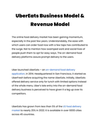 UberEats Business Model &
Revenue Model
The online food delivery market has been gaining momentum,
especially in the past few years. Understandably, the ease with
which users can order food now with a few taps has contributed to
the surge. Not to mention how swamped work and social lives of
people push them to opt for easy ways. The on-demand food
delivery platforms assure prompt delivery to the users.
Uber launched UberEats – an on-demand food delivery
application, in 2014. Headquartered in San Francisco, it started as
UberFresh before acquiring the name UberEats. Initially, UberEats
offered delivery service only for lunch with limited options instead
of the whole menu. Uber’s late entry into the on-demand food
delivery business is perceived to have given it a leg up over its
competitors.
UberEats has grown from less than 5% of the US food delivery
market to nearly 25% in 2022. It is available in over 6000 cities
across 45 countries.
 