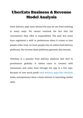 UberEats Business & Revenue
Model Analysis
Food delivery apps have altered the way we see food ordering
in many ways. We cannot overlook the fact that the
convenience they offer is unparalleled. The past few years
have registered a shift in preferences when it comes to how
people order food. As more people rely on online food delivery
platforms, the revenue these platforms generate also mounts.
UberEats is a popular food delivery platform that shot to
prominence globally. It allows users to connect with
restaurants and order food through the app in a few taps.
Because of how much profit food delivery apps like UberEats
make, entrepreneurs show a keen interest in launching similar
apps.
 