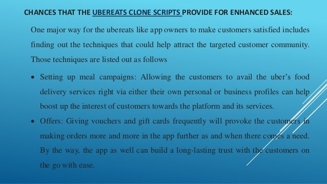 CHANCES THAT THE UBEREATS CLONE SCRIPTS PROVIDE FOR ENHANCED SALES:
One major way for the ubereats like app owners to make customers satisfied includes
finding out the techniques that could help attract the targeted customer community.
Those techniques are listed out as follows
• Setting up meal campaigns: Allowing the customers to avail the uber’s food
delivery services right via either their own personal or business profiles can help
boost up the interest of customers towards the platform and its services.
• Offers: Giving vouchers and gift cards frequently will provoke the customers in
making orders more and more in the app further as and when there comes a need.
By the way, the app as well can build a long-lasting trust with the customers on
the go with ease.
 