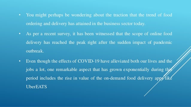 • You might perhaps be wondering about the traction that the trend of food
ordering and delivery has attained in the business sector today.
• As per a recent survey, it has been witnessed that the scope of online food
delivery has reached the peak right after the sudden impact of pandemic
outbreak.
• Even though the effects of COVID-19 have alleviated both our lives and the
jobs a lot, one remarkable aspect that has grown exponentially during this
period includes the rise in value of the on-demand food delivery apps like
UberEATS
 