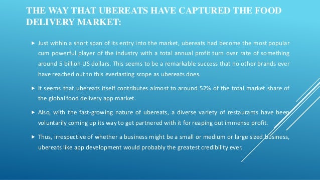 THE WAY THAT UBEREATS HAVE CAPTURED THE FOOD
DELIVERY MARKET:
 Just within a short span of its entry into the market, ubereats had become the most popular
cum powerful player of the industry with a total annual profit turn over rate of something
around 5 billion US dollars. This seems to be a remarkable success that no other brands ever
have reached out to this everlasting scope as ubereats does.
 It seems that ubereats itself contributes almost to around 52% of the total market share of
the global food delivery app market.
 Also, with the fast-growing nature of ubereats, a diverse variety of restaurants have been
voluntarily coming up its way to get partnered with it for reaping out immense profit.
 Thus, irrespective of whether a business might be a small or medium or large sized business,
ubereats like app development would probably the greatest credibility ever.
 