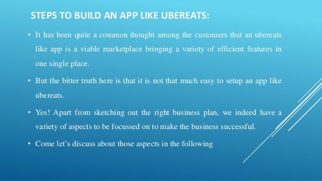STEPS TO BUILD AN APP LIKE UBEREATS:
• It has been quite a common thought among the customers that an ubereats
like app is a viable marketplace bringing a variety of efficient features in
one single place.
• But the bitter truth here is that it is not that much easy to setup an app like
ubereats.
• Yes! Apart from sketching out the right business plan, we indeed have a
variety of aspects to be focussed on to make the business successful.
• Come let’s discuss about those aspects in the following
 