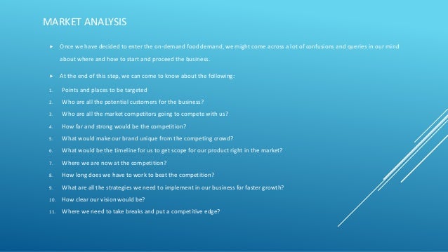 MARKET ANALYSIS
 Once we have decided to enter the on-demand food demand, we might come across a lot of confusions and queries in our mind
about where and how to start and proceed the business.
 At the end of this step, we can come to know about the following:
1. Points and places to be targeted
2. Who are all the potential customers for the business?
3. Who are all the market competitors going to compete with us?
4. How far and strong would be the competition?
5. What would make our brand unique from the competing crowd?
6. What would be the timeline for us to get scope for our product right in the market?
7. Where we are now at the competition?
8. How long does we have to work to beat the competition?
9. What are all the strategies we need to implement in our business for faster growth?
10. How clear our vision would be?
11. Where we need to take breaks and put a competitive edge?
 