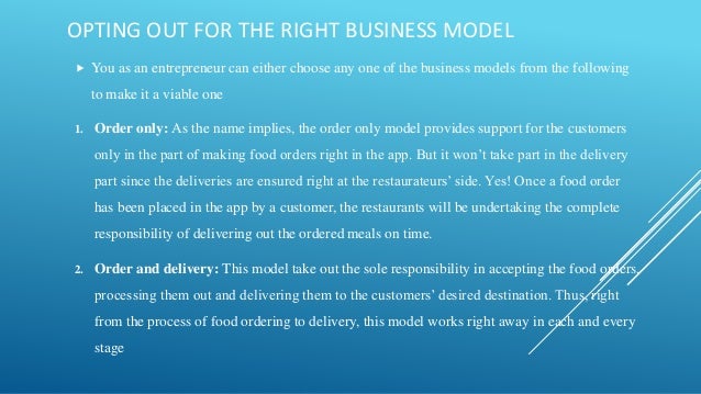 OPTING OUT FOR THE RIGHT BUSINESS MODEL
 You as an entrepreneur can either choose any one of the business models from the following
to make it a viable one
1. Order only: As the name implies, the order only model provides support for the customers
only in the part of making food orders right in the app. But it won’t take part in the delivery
part since the deliveries are ensured right at the restaurateurs’ side. Yes! Once a food order
has been placed in the app by a customer, the restaurants will be undertaking the complete
responsibility of delivering out the ordered meals on time.
2. Order and delivery: This model take out the sole responsibility in accepting the food orders,
processing them out and delivering them to the customers’ desired destination. Thus, right
from the process of food ordering to delivery, this model works right away in each and every
stage
 