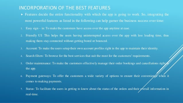 INCORPORATION OF THE BEST FEATURES
 Features decide the entire functionality with which the app is going to work. So, integrating the
most powerful features as listed in the following can help garner the business success over time:
1. Easy sign – in: To make the customers have access over the app anytime at ease.
2. Friendly UI: This helps the users having uninterrupted access over the app with less loading time, thus
making them stay connected without getting bored or bounced.
3. Account: To make the users setup their own account profiles right in the app to maintain their identity.
4. Search filters: To browse for the best services that suit the most for the customers’ requirements.
5. Order maintenance: To make the customers effectively manage their order bookings and cancellations right in
the app.
6. Payment gateways: To offer the customers a wide variety of options to ensure their convenience when it
comes to making payments.
7. Status: To facilitate the users in getting to know about the status of the orders and their overall information in
real-time.
 