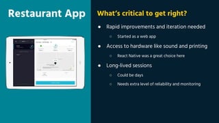 Restaurant App
● Rapid improvements and iteration needed
○ Started as a web app
● Access to hardware like sound and printing
○ React Native was a great choice here
● Long-lived sessions
○ Could be days
○ Needs extra level of reliability and monitoring
What’s critical to get right?
 