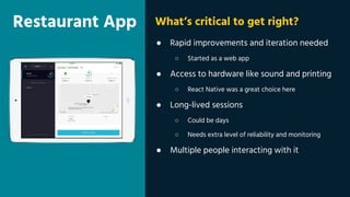 Restaurant App
● Rapid improvements and iteration needed
○ Started as a web app
● Access to hardware like sound and printing
○ React Native was a great choice here
● Long-lived sessions
○ Could be days
○ Needs extra level of reliability and monitoring
● Multiple people interacting with it
What’s critical to get right?
 