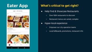 Eater App
● Help Find & Showcase Restaurants
○ Over 100K restaurants to discover
○ Restaurant menus are varied, complex
● Hyper-local experience
○ Empower our city operation teams
○ Local billboards, promotions, restaurant info
What’s critical to get right?
 