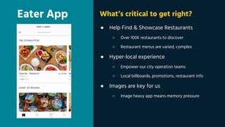 Eater App
● Help Find & Showcase Restaurants
○ Over 100K restaurants to discover
○ Restaurant menus are varied, complex
● Hyper-local experience
○ Empower our city operation teams
○ Local billboards, promotions, restaurant info
● Images are key for us
○ Image heavy app means memory pressure
What’s critical to get right?
 
