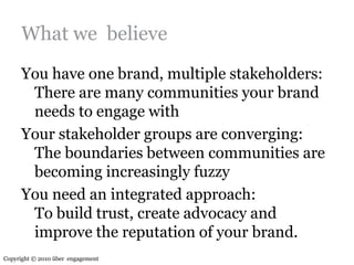 What we  believeYou have one brand, multiple stakeholders:There are many communities your brand needs to engage withYour stakeholder groups are converging:The boundaries between communities are becoming increasingly fuzzyYou need an integrated approach:To build trust, create advocacy and improve the reputation of your brand.Copyright © 2010 über  engagement