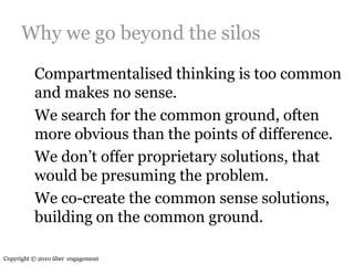 Why we go beyond the silosCompartmentalised thinking is too common and makes no sense.	We search for the common ground, often more obvious than the points of difference.	We don’t offer proprietary solutions, that would be presuming the problem.	We co-create the common sense solutions, building on the common ground.Copyright © 2010 über  engagement