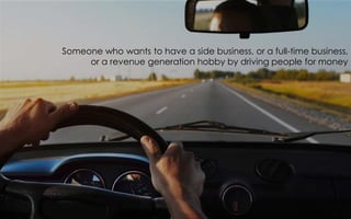 Someone who wants to have a side business, or a full-time business,
or a revenue generation hobby by driving people for money
 