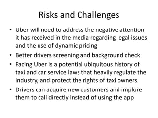 Risks and Challenges
• Uber will need to address the negative attention
it has received in the media regarding legal issues
and the use of dynamic pricing
• Better drivers screening and background check
• Facing Uber is a potential ubiquitous history of
taxi and car service laws that heavily regulate the
industry, and protect the rights of taxi owners
• Drivers can acquire new customers and implore
them to call directly instead of using the app
 