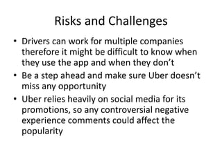 Risks and Challenges
• Drivers can work for multiple companies
therefore it might be difficult to know when
they use the app and when they don’t
• Be a step ahead and make sure Uber doesn’t
miss any opportunity
• Uber relies heavily on social media for its
promotions, so any controversial negative
experience comments could affect the
popularity
 