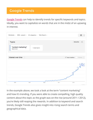 Google Trends
In the example above, we took a look at the term “content marketing”
and how it’s trending. If you were able to create compelling, high quality
content about this topic as the graph was on the rise (around 2011 / 2012),
you’re likely still reaping the rewards. In addition to keyword and search
trends, Google Trends also gives insight into rising search terms and
geographical data.
Google Trends can help to identify trends for specific keywords and topics.
Ideally, you want to capitalize on words that are in the midst of an upswing
in interest.
 