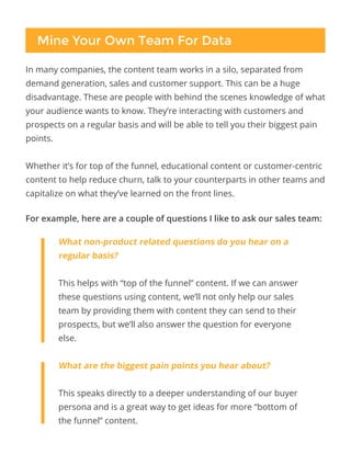 Mine Your Own Team For Data
In many companies, the content team works in a silo, separated from
demand generation, sales and customer support. This can be a huge
disadvantage. These are people with behind the scenes knowledge of what
your audience wants to know. They’re interacting with customers and
prospects on a regular basis and will be able to tell you their biggest pain
points.
Whether it’s for top of the funnel, educational content or customer-centric
content to help reduce churn, talk to your counterparts in other teams and
capitalize on what they’ve learned on the front lines.
For example, here are a couple of questions I like to ask our sales team:
What non-product related questions do you hear on a
regular basis?
This helps with “top of the funnel” content. If we can answer
these questions using content, we’ll not only help our sales
team by providing them with content they can send to their
prospects, but we’ll also answer the question for everyone
else.
What are the biggest pain points you hear about?
This speaks directly to a deeper understanding of our buyer
persona and is a great way to get ideas for more “bottom of
the funnel” content.
 