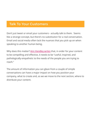 Don’t just tweet or email your customers - actually talk to them. Seems
like a strange concept, but there’s no substitution for a real conversation.
Email and social media often lack the nuances that you pick up on when
speaking to another human being.
Why does this matter? Ann Handley writes that, in order for your content
to be compelling and effective, it needs to be “useful, inspired, and
pathologically empathetic to the needs of the people you are trying to
reach.”
The amount of information you can glean from a couple of simple
conversations can have a major impact on how you position your
company, what to create and, as we we move to the next section, where to
distribute your content.
Talk To Your Customers
 