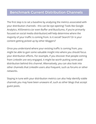 The first step is to set a baseline by analyzing the metrics associated with
your distribution channels - this can be eye opening! Tools like Google
Analytics, KISSmetrics (or even Buffer and BuzzSumo, if you’re primarily
focused on social media distribution) will help determine where the
majority of your traffic is coming from. Is it social? Search? Or is your
content getting picked up by other bloggers?
Once you understand where your existing traffic is coming from, you
might be able to gain some valuable insight into where you should focus
your distribution efforts. For example, if you discover that people coming
from LinkedIn are very engaged, it might be worth putting some paid
distribution behind this channel. Alternatively, you can also look into
other channels that LinkedIn users also frequent, such as forums or other
networks.
Staying in tune with your distribution metrics can also help identify viable
channels you may have been unaware of, such as other blogs that accept
guest posts.
Benchmark Current Distribution Channels
 